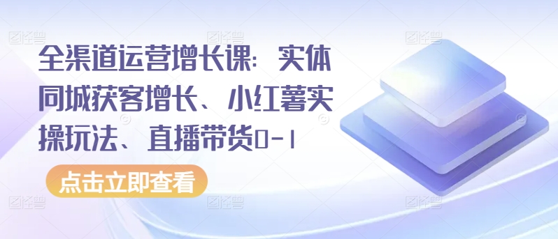 全渠道运营增长课：实体同城获客增长、小红薯实操玩法、直播带货0-1-视觉 - 全网资源整合平台 | 网赚教程 项目分享 写真集 软件下载