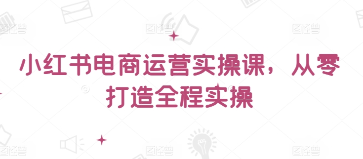小红书电商运营实操课,从零打造全程实操-视觉 - 全网资源整合平台 | 网赚教程 项目分享 写真集 软件下载