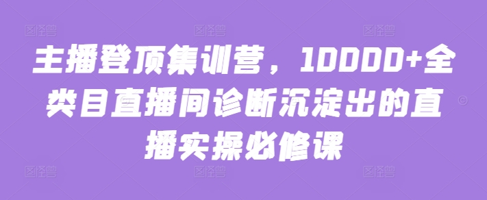 主播登顶集训营,10000+全类目直播间诊断沉淀出的直播实操必修课-视觉 - 全网资源整合平台 | 网赚教程 项目分享 写真集 软件下载