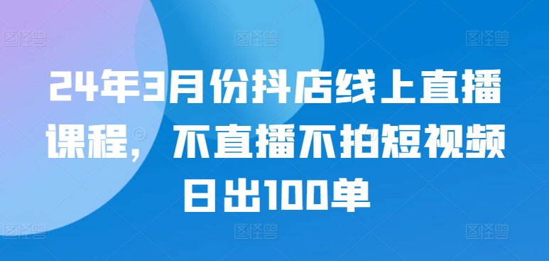 24年3月份抖店线上直播课程,不直播不拍短视频日出100单-视觉 - 全网资源整合平台 | 网赚教程 项目分享 写真集 软件下载