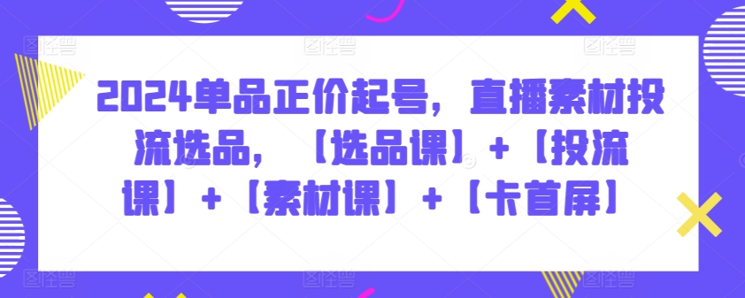 2024单品正价起号,直播素材投流选品,【选品课】+【投流课】+【素材课】+【卡首屏】-视觉 - 全网资源整合平台 | 网赚教程 项目分享 写真集 软件下载