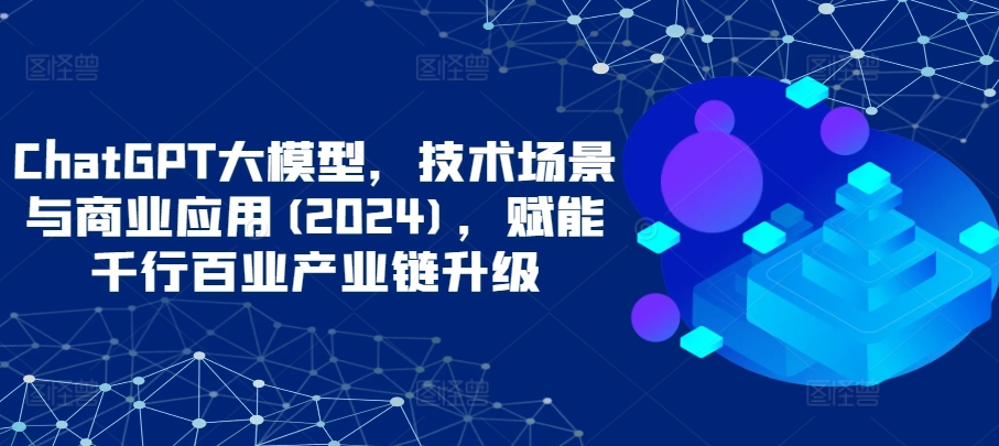 ChatGPT大模型,技术场景与商业应用(2024),赋能千行百业产业链升级-视觉 - 全网资源整合平台 | 网赚教程 项目分享 写真集 软件下载