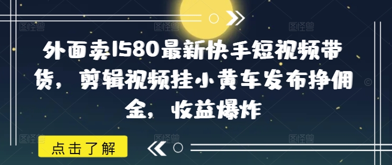 外面卖1580最新快手短视频带货，剪辑视频挂小黄车发布挣佣金，收益爆炸-视觉 - 全网资源整合平台 | 网赚教程 项目分享 写真集 软件下载