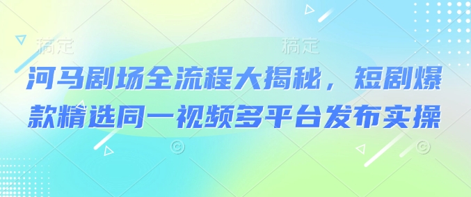 河马剧场全流程大揭秘，短剧爆款精选同一视频多平台发布实操-视觉 - 全网资源整合平台 | 网赚教程 项目分享 写真集 软件下载